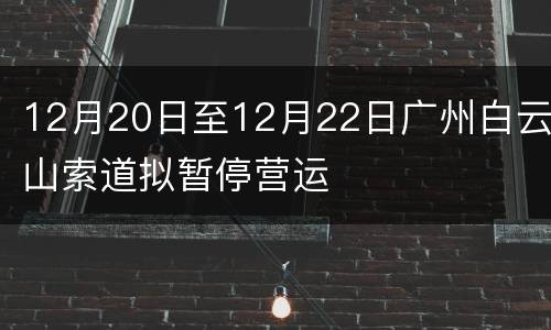 12月20日至12月22日广州白云山索道拟暂停营运