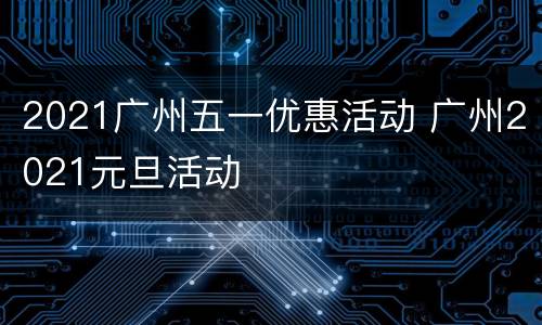 2021广州五一优惠活动 广州2021元旦活动