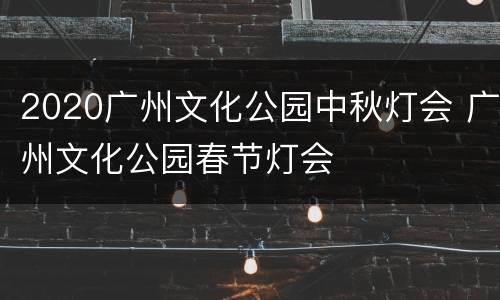 2020广州文化公园中秋灯会 广州文化公园春节灯会