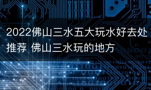 2022佛山三水五大玩水好去处推荐 佛山三水玩的地方