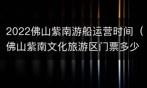 2022佛山紫南游船运营时间（佛山紫南文化旅游区门票多少钱）