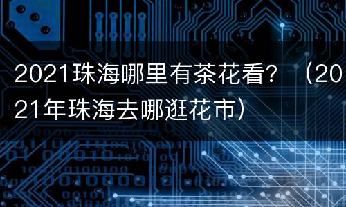 2021珠海哪里有茶花看？（2021年珠海去哪逛花市）