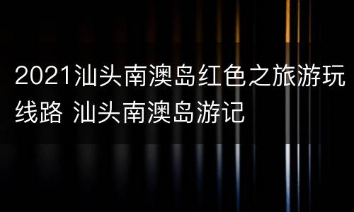 2021汕头南澳岛红色之旅游玩线路 汕头南澳岛游记