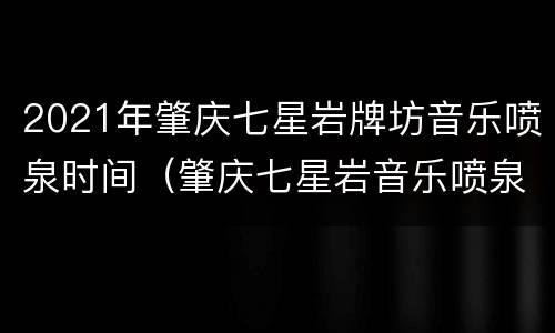2021年肇庆七星岩牌坊音乐喷泉时间（肇庆七星岩音乐喷泉时间2020）