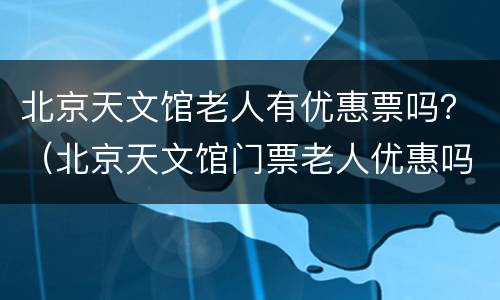 北京天文馆老人有优惠票吗？（北京天文馆门票老人优惠吗）