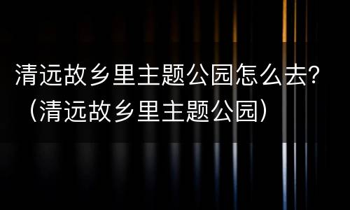 清远故乡里主题公园怎么去？（清远故乡里主题公园）