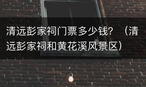 清远彭家祠门票多少钱？（清远彭家祠和黄花溪风景区）
