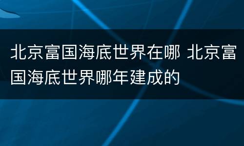 北京富国海底世界在哪 北京富国海底世界哪年建成的