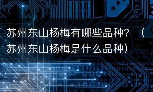 苏州东山杨梅有哪些品种？（苏州东山杨梅是什么品种）
