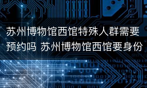 苏州博物馆西馆特殊人群需要预约吗 苏州博物馆西馆要身份证吗