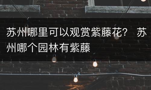 苏州哪里可以观赏紫藤花？ 苏州哪个园林有紫藤