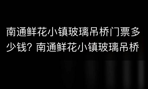 南通鲜花小镇玻璃吊桥门票多少钱? 南通鲜花小镇玻璃吊桥门票多少钱一张