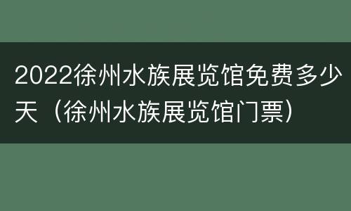 2022徐州水族展览馆免费多少天（徐州水族展览馆门票）