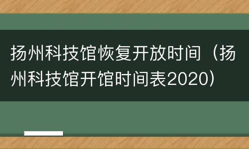 扬州科技馆恢复开放时间（扬州科技馆开馆时间表2020）