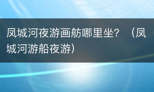 凤城河夜游画舫哪里坐？（凤城河游船夜游）