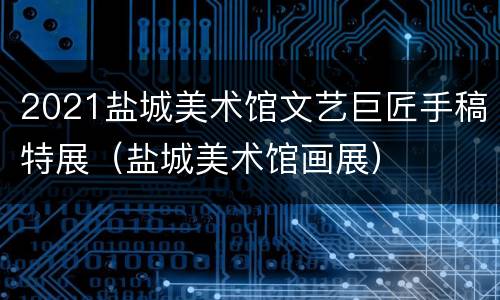 2021盐城美术馆文艺巨匠手稿特展（盐城美术馆画展）