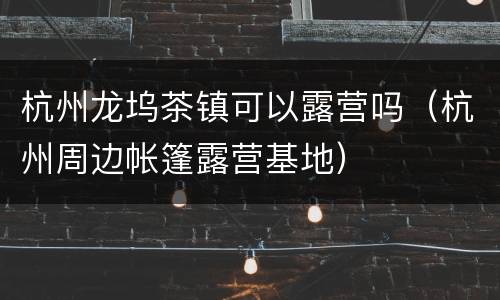 杭州龙坞茶镇可以露营吗（杭州周边帐篷露营基地）