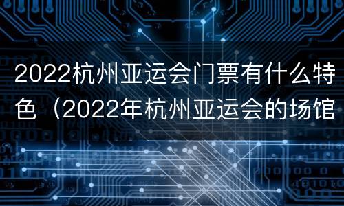 2022杭州亚运会门票有什么特色（2022年杭州亚运会的场馆像什么）