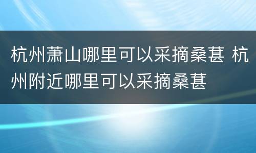 杭州萧山哪里可以采摘桑葚 杭州附近哪里可以采摘桑葚