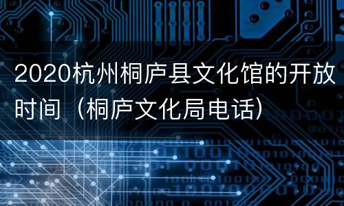 2020杭州桐庐县文化馆的开放时间（桐庐文化局电话）