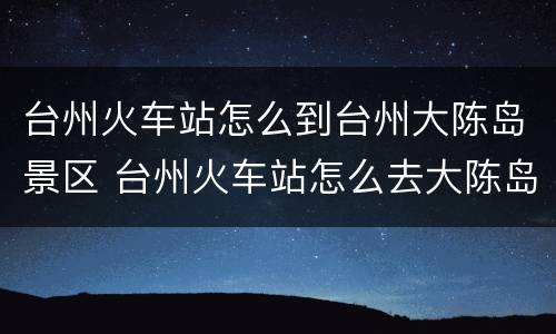 台州火车站怎么到台州大陈岛景区 台州火车站怎么去大陈岛