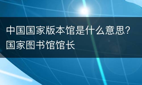 中国国家版本馆是什么意思? 国家图书馆馆长