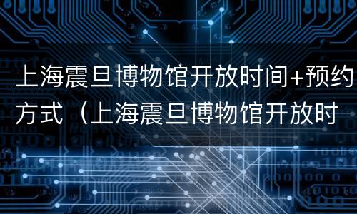 上海震旦博物馆开放时间+预约方式（上海震旦博物馆开放时间 预约方式是什么）
