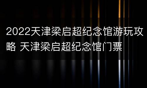 2022天津梁启超纪念馆游玩攻略 天津梁启超纪念馆门票