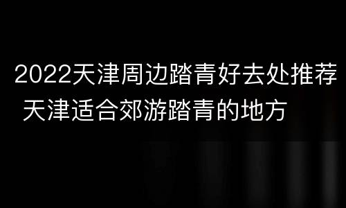 2022天津周边踏青好去处推荐 天津适合郊游踏青的地方
