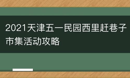 2021天津五一民园西里赶巷子市集活动攻略