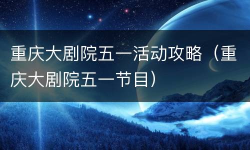 重庆大剧院五一活动攻略（重庆大剧院五一节目）