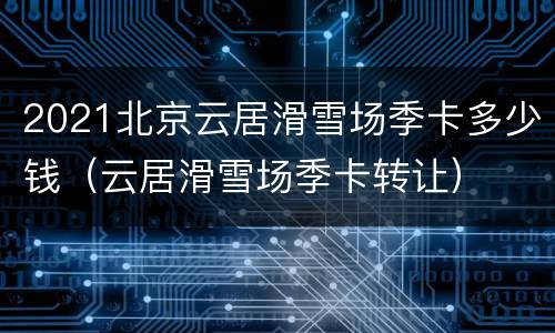 2021北京云居滑雪场季卡多少钱（云居滑雪场季卡转让）