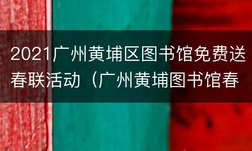 2021广州黄埔区图书馆免费送春联活动（广州黄埔图书馆春节闭馆时间）