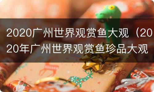 2020广州世界观赏鱼大观（2020年广州世界观赏鱼珍品大观）