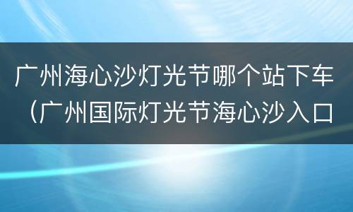 广州海心沙灯光节哪个站下车（广州国际灯光节海心沙入口位置）