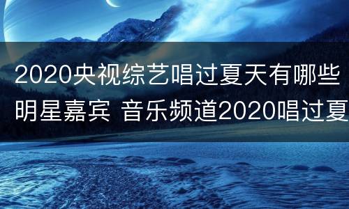 2020央视综艺唱过夏天有哪些明星嘉宾 音乐频道2020唱过夏天