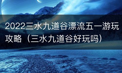 2022三水九道谷漂流五一游玩攻略（三水九道谷好玩吗）