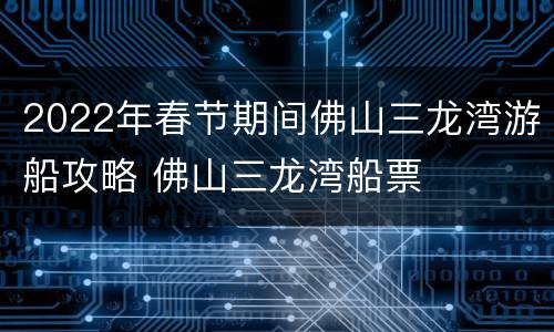 2022年春节期间佛山三龙湾游船攻略 佛山三龙湾船票