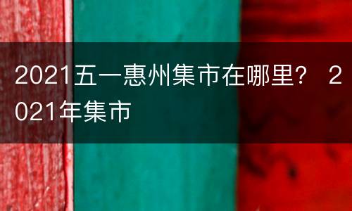 2021五一惠州集市在哪里？ 2021年集市