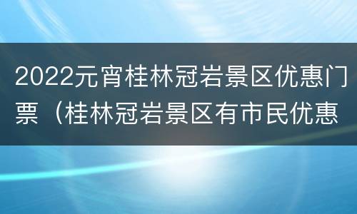 2022元宵桂林冠岩景区优惠门票（桂林冠岩景区有市民优惠票吗）