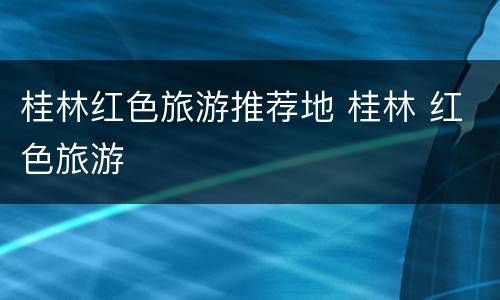 桂林红色旅游推荐地 桂林 红色旅游