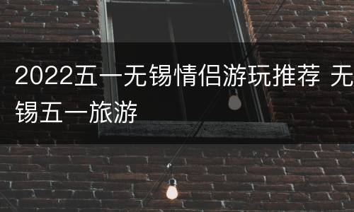 2022五一无锡情侣游玩推荐 无锡五一旅游