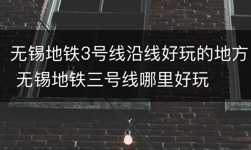 无锡地铁3号线沿线好玩的地方 无锡地铁三号线哪里好玩