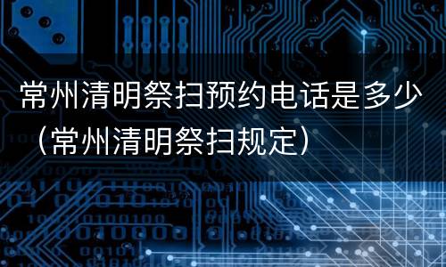 常州清明祭扫预约电话是多少（常州清明祭扫规定）