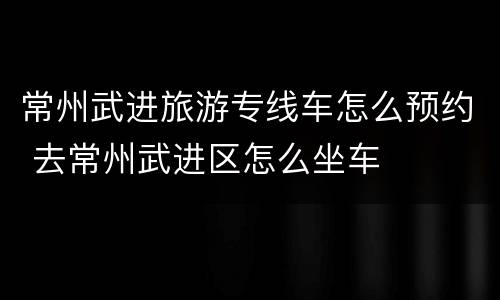 常州武进旅游专线车怎么预约 去常州武进区怎么坐车