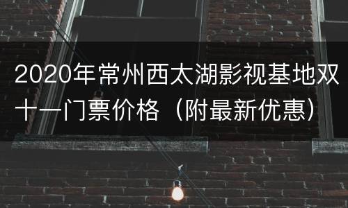 2020年常州西太湖影视基地双十一门票价格（附最新优惠）