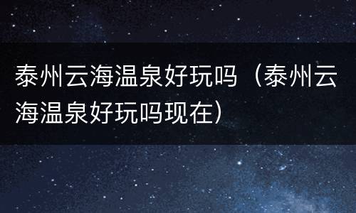 泰州云海温泉好玩吗（泰州云海温泉好玩吗现在）