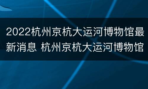 2022杭州京杭大运河博物馆最新消息 杭州京杭大运河博物馆开放时间