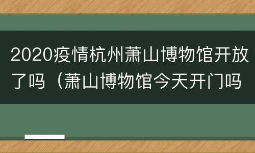 2020疫情杭州萧山博物馆开放了吗（萧山博物馆今天开门吗）