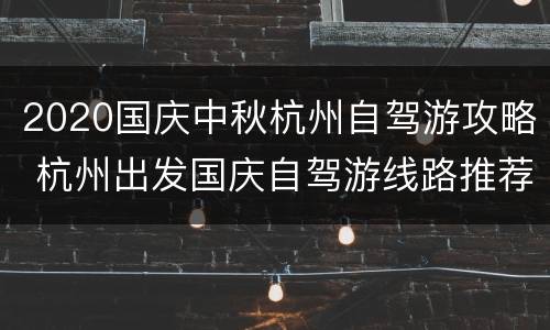 2020国庆中秋杭州自驾游攻略 杭州出发国庆自驾游线路推荐